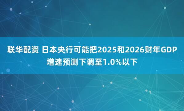 联华配资 日本央行可能把2025和2026财年GDP增速预测下调至1.0%以下