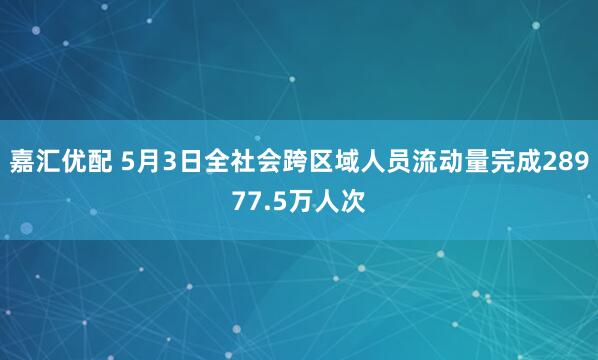 嘉汇优配 5月3日全社会跨区域人员流动量完成28977.5万人次
