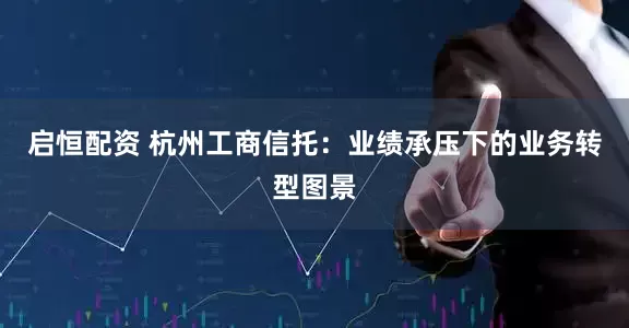 启恒配资 杭州工商信托：业绩承压下的业务转型图景