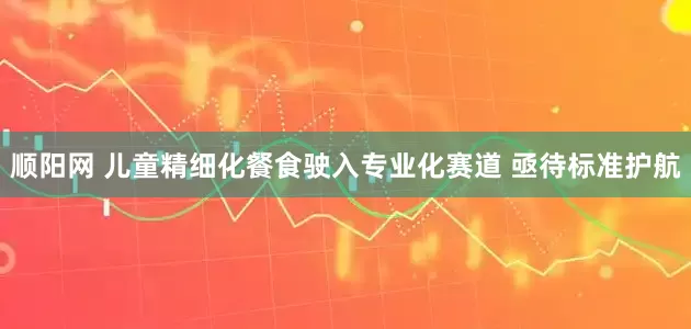 顺阳网 儿童精细化餐食驶入专业化赛道 亟待标准护航