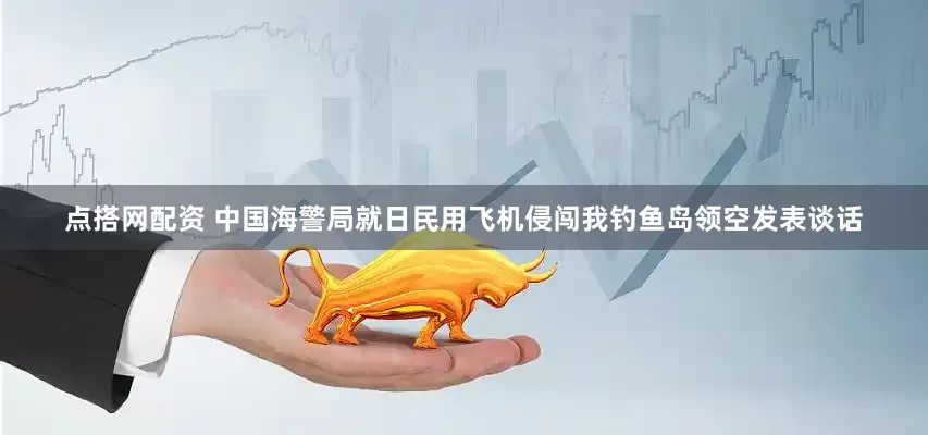 点搭网配资 中国海警局就日民用飞机侵闯我钓鱼岛领空发表谈话