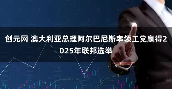 创元网 澳大利亚总理阿尔巴尼斯率领工党赢得2025年联邦选举