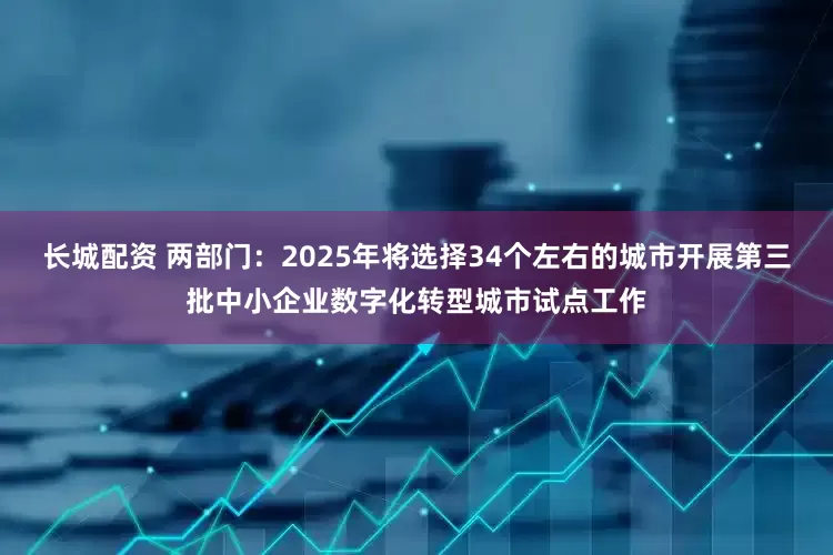 长城配资 两部门：2025年将选择34个左右的城市开展第三批中小企业数字化转型城市试点工作