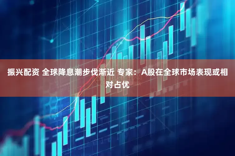 振兴配资 全球降息潮步伐渐近 专家：A股在全球市场表现或相对占优