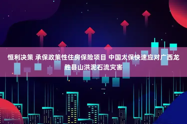 恒利决策 承保政策性住房保险项目 中国太保快速应对广西龙胜县山洪泥石流灾害