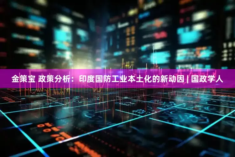 金策宝 政策分析：印度国防工业本土化的新动因 | 国政学人