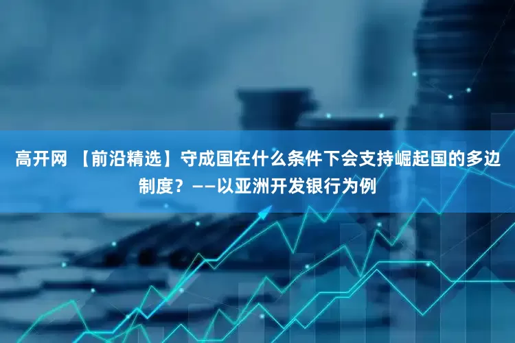 高开网 【前沿精选】守成国在什么条件下会支持崛起国的多边制度？——以亚洲开发银行为例