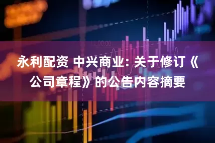 永利配资 中兴商业: 关于修订《公司章程》的公告内容摘要