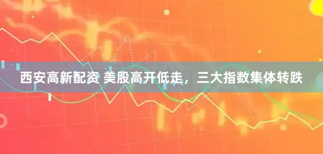 西安高新配资 美股高开低走，三大指数集体转跌