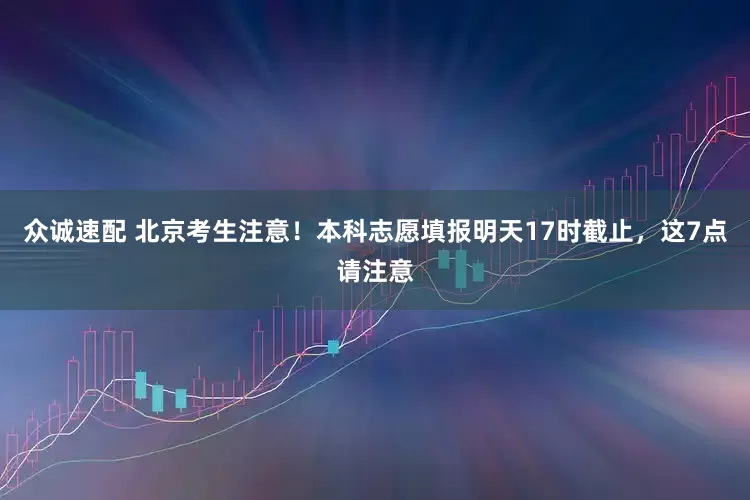 众诚速配 北京考生注意！本科志愿填报明天17时截止，这7点请注意