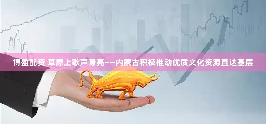 博盈配资 草原上歌声嘹亮——内蒙古积极推动优质文化资源直达基层