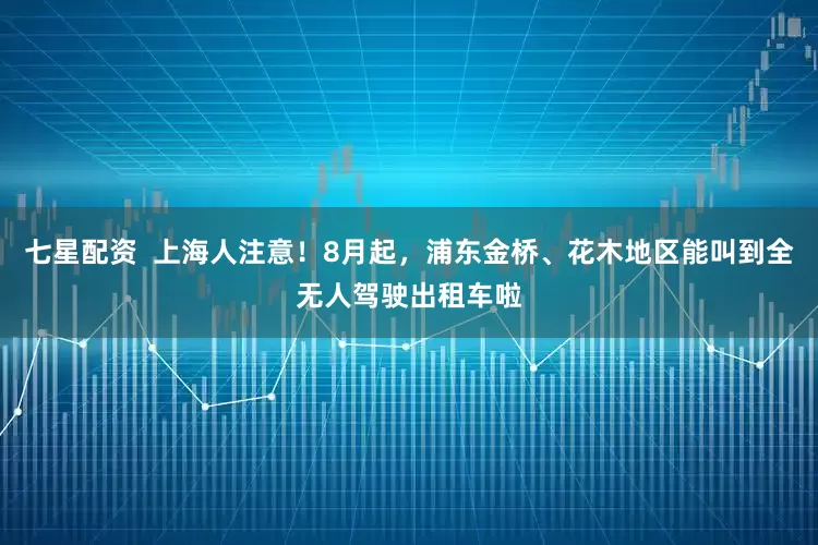 七星配资  上海人注意！8月起，浦东金桥、花木地区能叫到全无人驾驶出租车啦