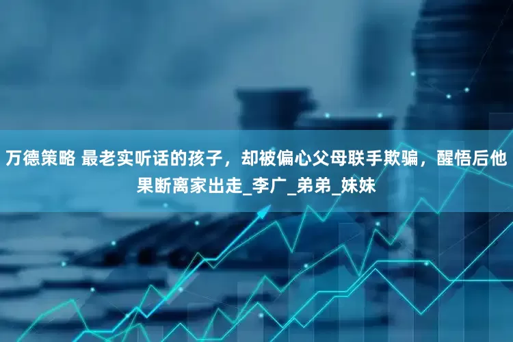 万德策略 最老实听话的孩子，却被偏心父母联手欺骗，醒悟后他果断离家出走_李广_弟弟_妹妹