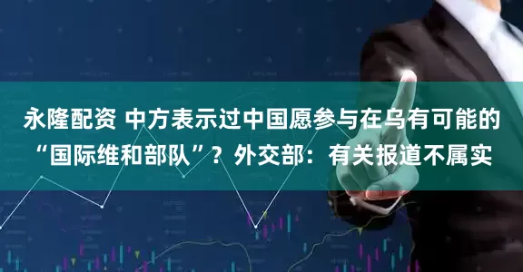 永隆配资 中方表示过中国愿参与在乌有可能的“国际维和部队”？外交部：有关报道不属实