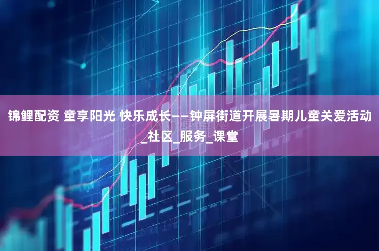 锦鲤配资 童享阳光 快乐成长——钟屏街道开展暑期儿童关爱活动_社区_服务_课堂