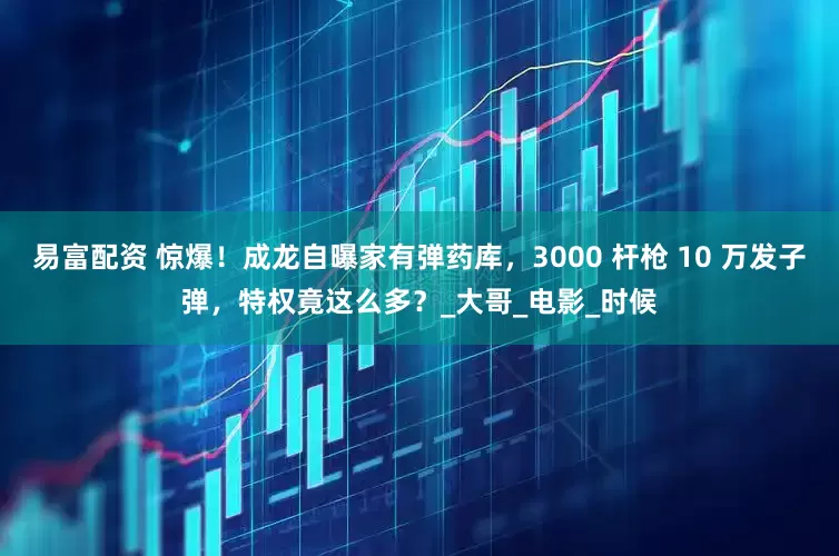 易富配资 惊爆！成龙自曝家有弹药库，3000 杆枪 10 万发子弹，特权竟这么多？_大哥_电影_时候