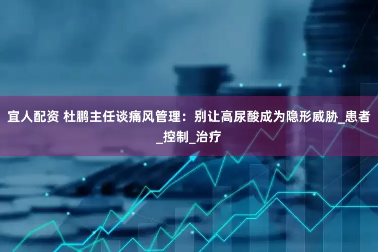 宜人配资 杜鹏主任谈痛风管理：别让高尿酸成为隐形威胁_患者_控制_治疗