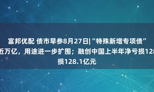 富邦优配 债市早参8月27日|“特殊新增专项债”发行已近万亿，用途进一步扩围；融创中国上半年净亏损128.1亿元