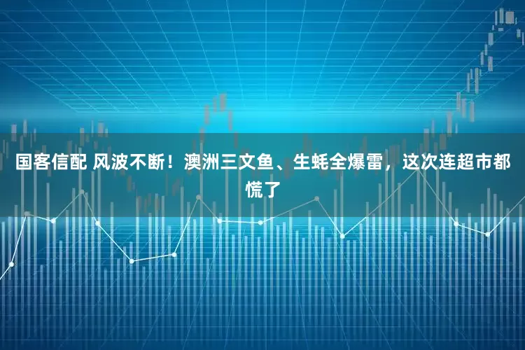 国客信配 风波不断！澳洲三文鱼、生蚝全爆雷，这次连超市都慌了