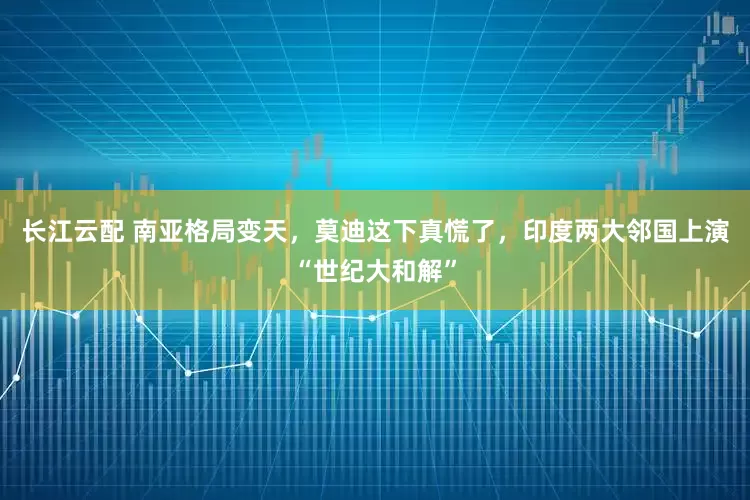 长江云配 南亚格局变天，莫迪这下真慌了，印度两大邻国上演“世纪大和解”