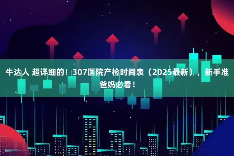 牛达人 超详细的！307医院产检时间表（2025最新），新手准爸妈必看！
