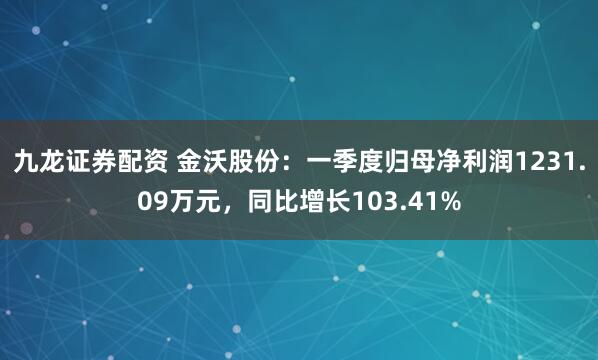 九龙证券配资 金沃股份：一季度归母净利润1231.09万元，同比增长103.41%
