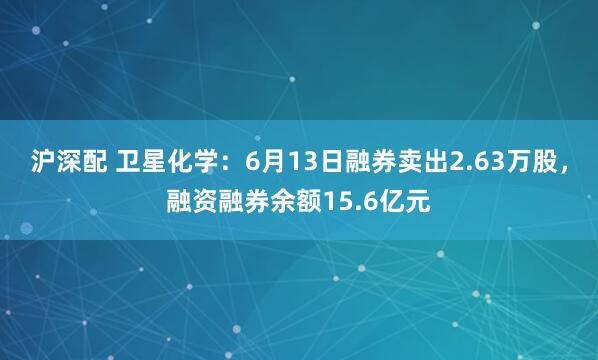 沪深配 卫星化学：6月13日融券卖出2.63万股，融资融券余额15.6亿元