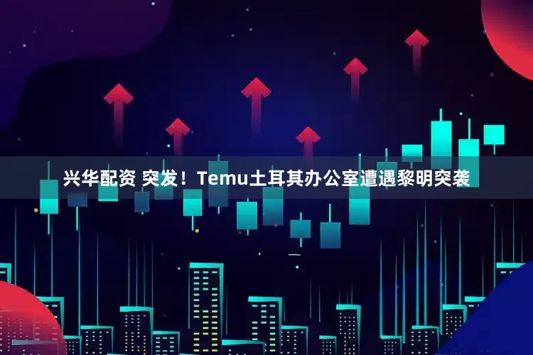 兴华配资 突发！Temu土耳其办公室遭遇黎明突袭