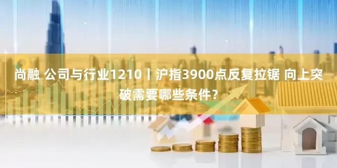 尚融 公司与行业1210丨沪指3900点反复拉锯 向上突破需要哪些条件？