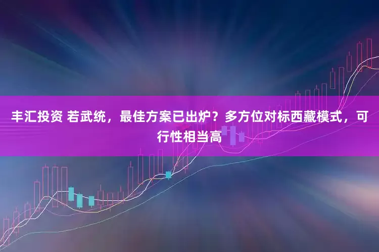 丰汇投资 若武统，最佳方案已出炉？多方位对标西藏模式，可行性相当高