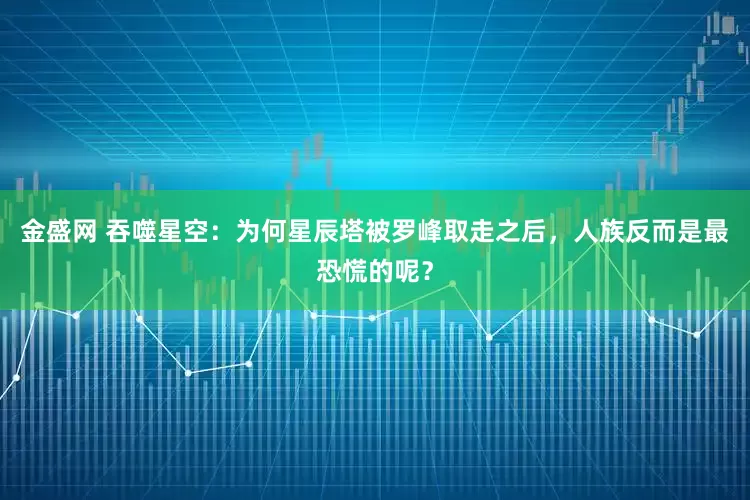 金盛网 吞噬星空：为何星辰塔被罗峰取走之后，人族反而是最恐慌的呢？