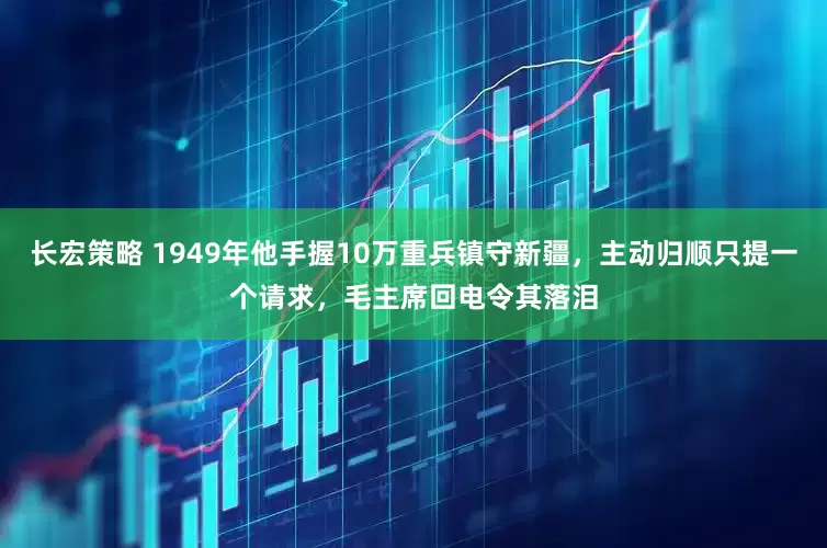 长宏策略 1949年他手握10万重兵镇守新疆，主动归顺只提一个请求，毛主席回电令其落泪