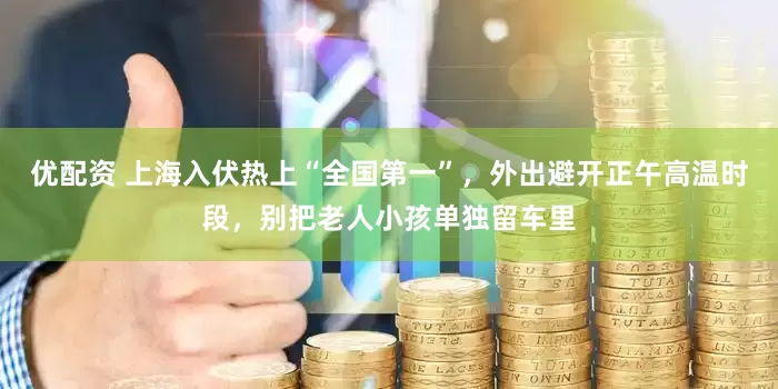 优配资 上海入伏热上“全国第一”，外出避开正午高温时段，别把老人小孩单独留车里