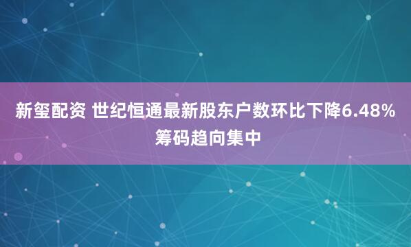 新玺配资 世纪恒通最新股东户数环比下降6.48% 筹码趋向集中